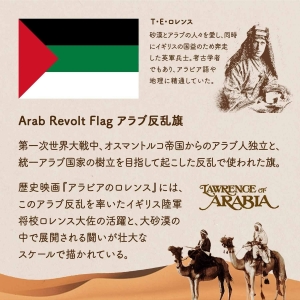 Arab Revolt Flag アラブ反乱旗/第一次世界大戦中、オスマントルコ帝国からのアラブ人独立と、統一アラブ国家の樹立を目指して起こした反乱で使われた旗。歴史映画『アラビアのロレンス』には、このアラブ反乱を率いたイギリス陸軍将校ロレンス大佐の活躍と、大砂漠の中で展開される闘いが壮大なスケールで描かれている。T・E・ロレンス/砂漠とアラブの人々を愛し、同時にイギリスの国益のため奔走した英軍兵士。考古学者でもあり、アラビア語や地理に精通していた。