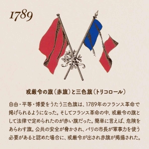 1789 戒厳令の旗（赤旗）と三色旗（トリコロール）/自由・平等・博愛をうたう三色旗は、1789年のフランス革命で掲げられるようになった。そしてフランス革命の中、戒厳令の旗として法律で定められたのが赤い旗だった。簡単に言えば、危険を