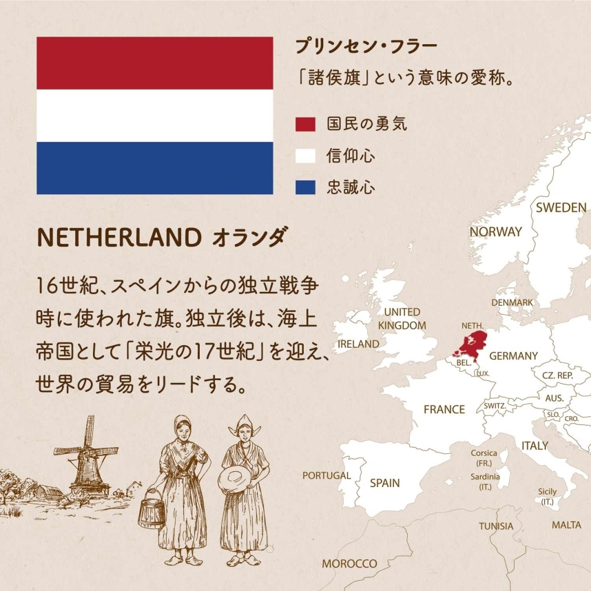 NETHERLAND オランダ/16世紀、スペインからの独立戦争時に使われた旗。独立後は、海上帝国として「栄光の17世紀」を迎え、世界の貿易をリードする。赤は国民の勇気 白は信仰心 青は忠誠心を表している。プリンセン・フラー「諸侯旗」という意味の愛称。
