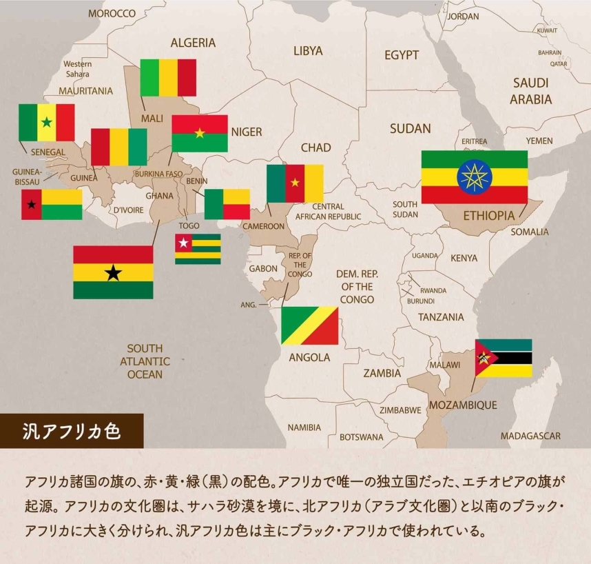 汎アフリカ色/アフリカ諸国の旗の、赤・黄・緑（黒）の配色。アフリカで唯一の独立国だった、エチオピアの旗が起源。 アフリカの文化圏は、サハラ砂漠を境に、北アフリカ（アラブ文化圏）と以南のブラック・アフリカに大きく分けられ、汎アフリカ色は主にブラック・アフリカで使われている。