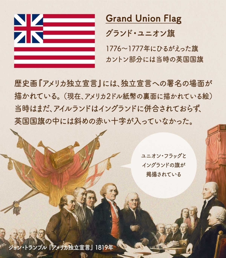 Grand Union Flag グランド・ユニオン旗についてまとめた画像。1776〜1777年にひるがえった旗。カントン部分には当時の英国国旗。歴史画『アメリカ独立宣言』には、独立宣言への署名の場面が描かれている。 （現在、アメリカ２ドル紙幣の裏面に描かれている絵）当時はまだ、アイルランドはイングランドに併合されておらず、英国国旗の中には斜めの十字が入っていなかった。絵画からも、グランド・ユニオン旗とアイルランドの旗が別々に掲揚されているのがわかる。ジョン・トランブル 『アメリカ独立宣言』 1819年