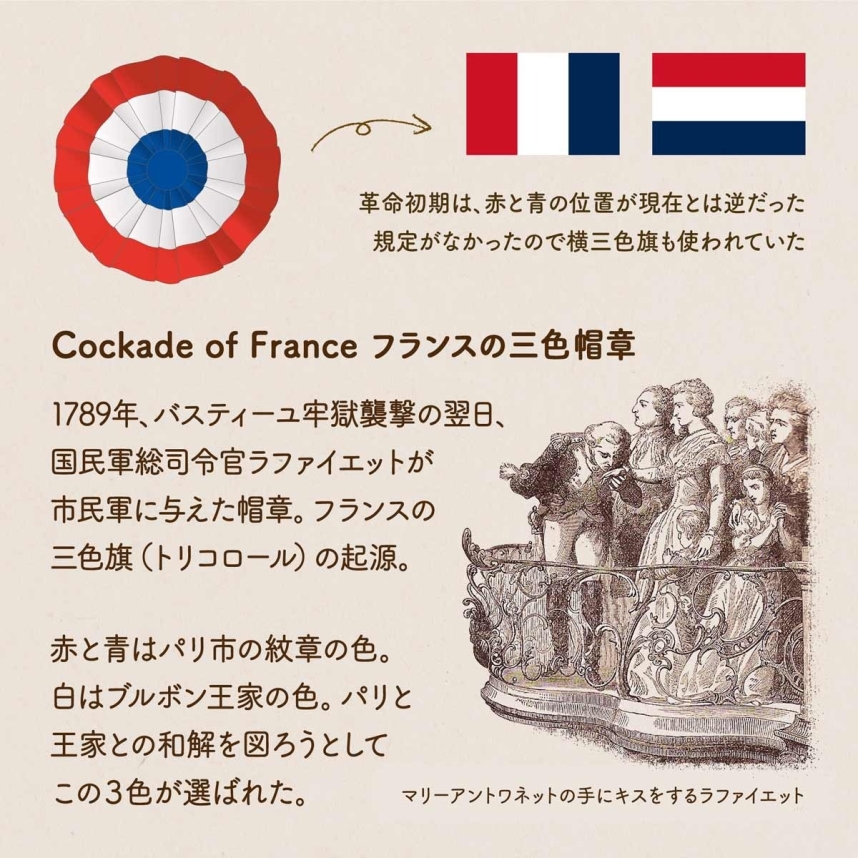 Cockade of France フランスの三色帽章 / 1789年、バスティーユ牢獄襲撃の翌日、国民軍総司令官ラファイエットが市民軍に与えた帽章。フランスの三色旗（トリコロール）の起源。赤と青はパリ市の紋章の色。白はブルボン王家の色。パリと王家との和解を図ろうとしてこの３色が選ばれた。革命初期は、赤と青の位置が逆だった。規定がなかったので横三色旗も使われていた。