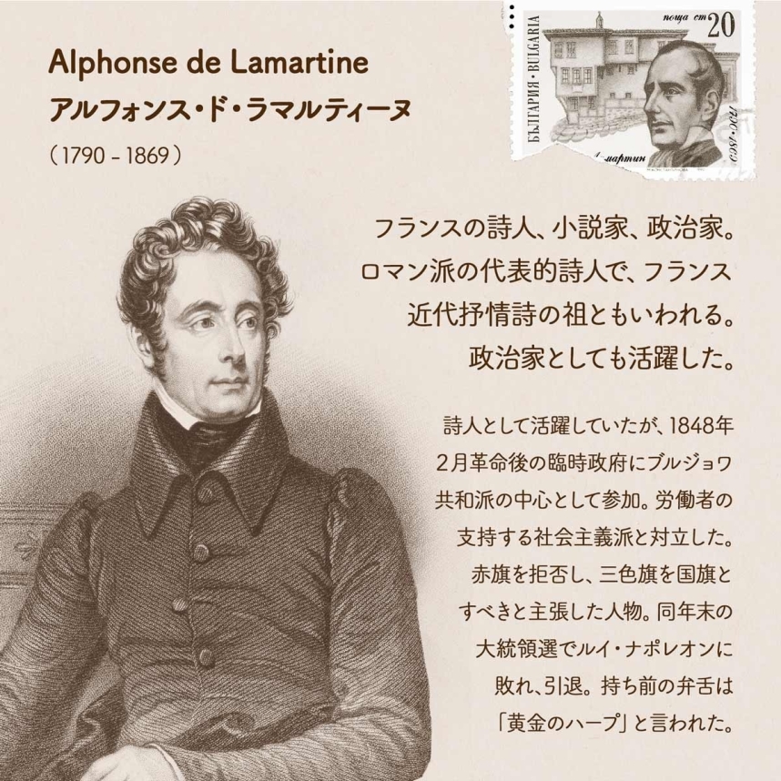 Alphonse de Lamartine アルフォンス・ド・ラマルティーヌ/（1790 - 1869 ）フランスの詩人、小説家、政治家。ロマン派の代表的詩人で、フランス近代抒情詩の祖ともいわれる。政治家としても活躍した。詩人として活躍していたが、1848年２月革命後の臨時政府にブルジョワ共和派の中心として参加。労働者の支持する社会主義派と対立した。赤旗を拒否し、三色旗を国旗とすべきと主張した人物。同年末の大統領選でルイ・ナポレオンに敗れ、引退する。持ち前の弁舌は「黄金のハープ」と言われた。